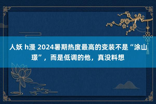 人妖 h漫 2024暑期热度最高的变装不是“涂山璟”，而是低调的他，真没料想