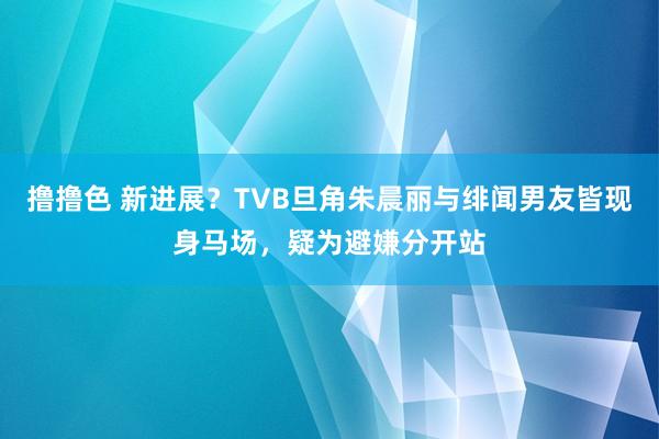 撸撸色 新进展？TVB旦角朱晨丽与绯闻男友皆现身马场，疑为避嫌分开站