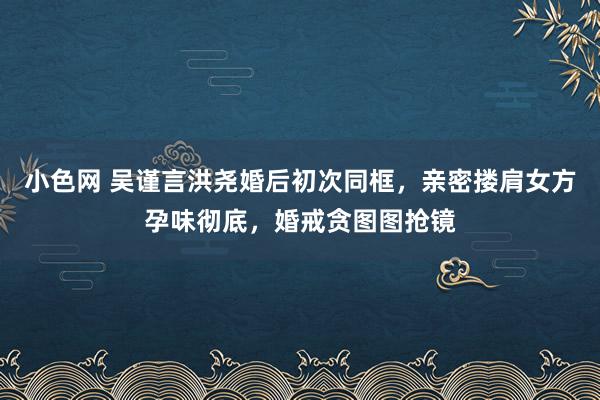 小色网 吴谨言洪尧婚后初次同框，亲密搂肩女方孕味彻底，婚戒贪图图抢镜