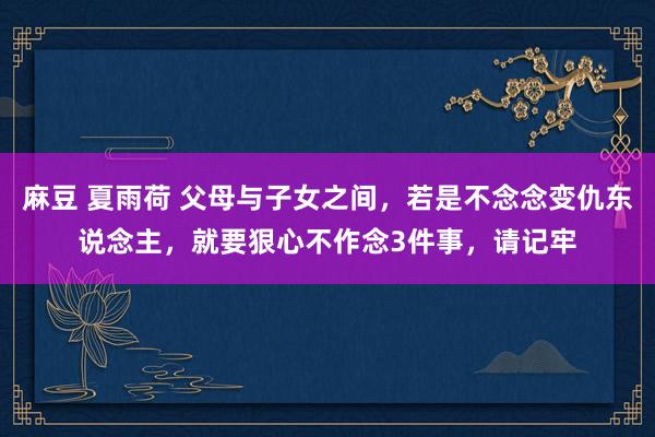 麻豆 夏雨荷 父母与子女之间，若是不念念变仇东说念主，就要狠心不作念3件事，请记牢