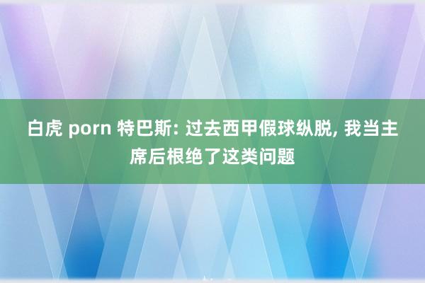 白虎 porn 特巴斯: 过去西甲假球纵脱， 我当主席后根绝了这类问题