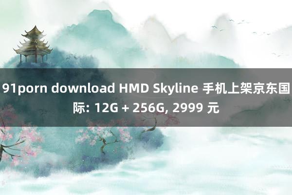 91porn download HMD Skyline 手机上架京东国际: 12G + 256G， 2999 元