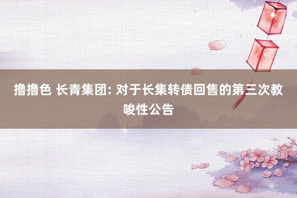 撸撸色 长青集团: 对于长集转债回售的第三次教唆性公告