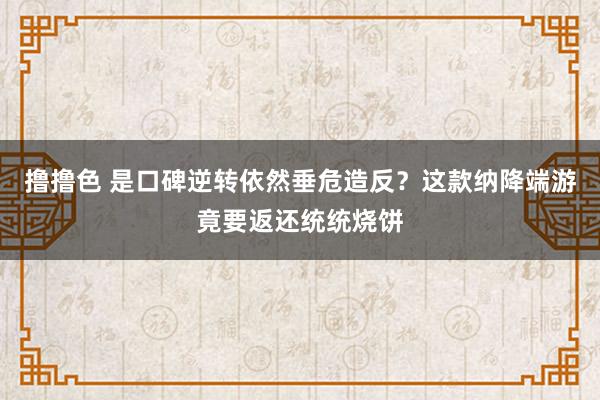 撸撸色 是口碑逆转依然垂危造反？这款纳降端游竟要返还统统烧饼