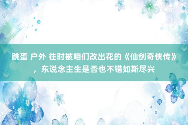 跳蛋 户外 往时被咱们改出花的《仙剑奇侠传》，东说念主生是否也不错如斯尽兴