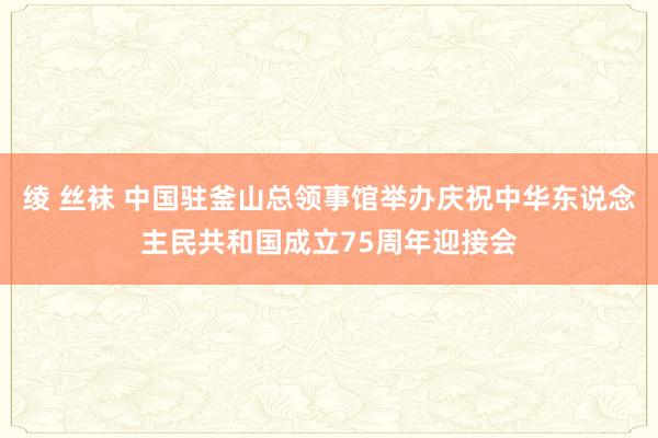 绫 丝袜 中国驻釜山总领事馆举办庆祝中华东说念主民共和国成立75周年迎接会