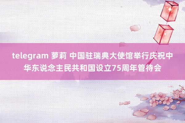 telegram 萝莉 中国驻瑞典大使馆举行庆祝中华东说念主民共和国设立75周年管待会