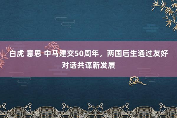 白虎 意思 中马建交50周年，两国后生通过友好对话共谋新发展