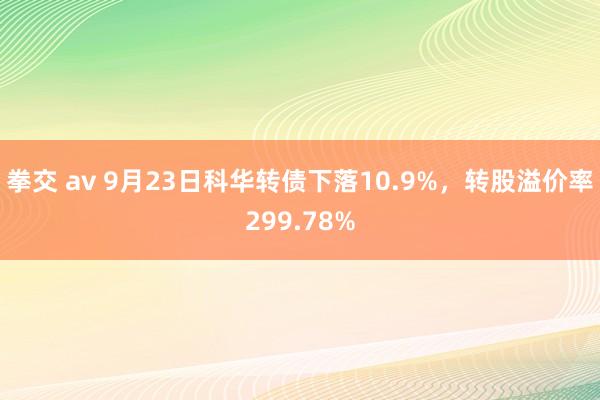 拳交 av 9月23日科华转债下落10.9%，转股溢价率299.78%