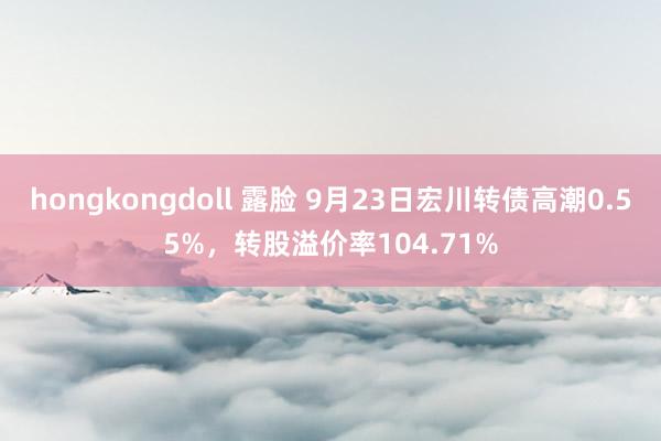 hongkongdoll 露脸 9月23日宏川转债高潮0.55%，转股溢价率104.71%