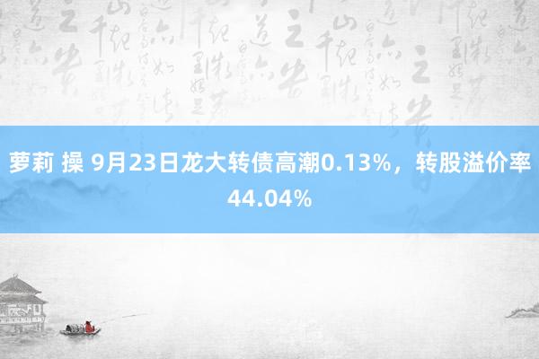 萝莉 操 9月23日龙大转债高潮0.13%，转股溢价率44.04%