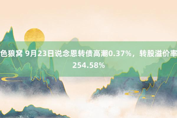 色狼窝 9月23日说念恩转债高潮0.37%，转股溢价率254.58%