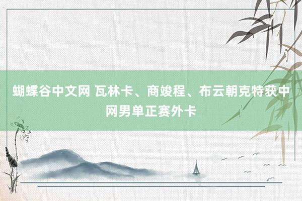 蝴蝶谷中文网 瓦林卡、商竣程、布云朝克特获中网男单正赛外卡