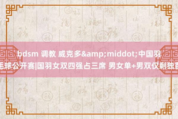 bdsm 调教 威克多&middot;中国羽毛球公开赛|国羽女双四强占三席 男女单+男双仅剩独苗