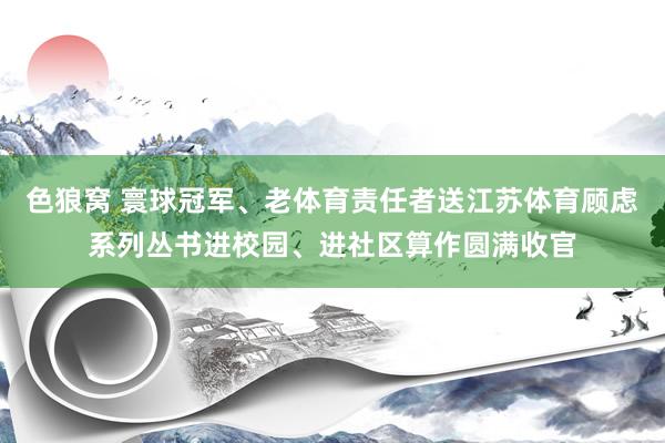 色狼窝 寰球冠军、老体育责任者送江苏体育顾虑系列丛书进校园、进社区算作圆满收官