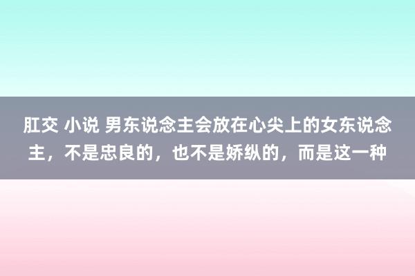 肛交 小说 男东说念主会放在心尖上的女东说念主，不是忠良的，也不是娇纵的，而是这一种