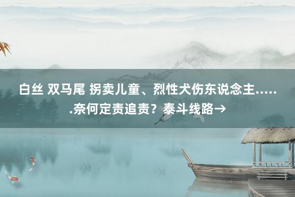 白丝 双马尾 拐卖儿童、烈性犬伤东说念主......奈何定责追责？泰斗线路→