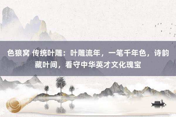 色狼窝 传统叶雕：叶雕流年，一笔千年色，诗韵藏叶间，看守中华英才文化瑰宝