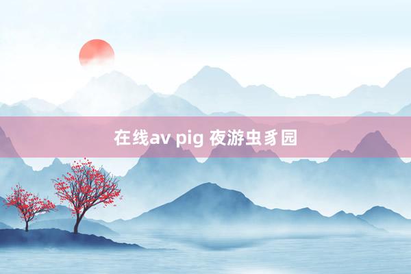 在线av pig 夜游虫豸园