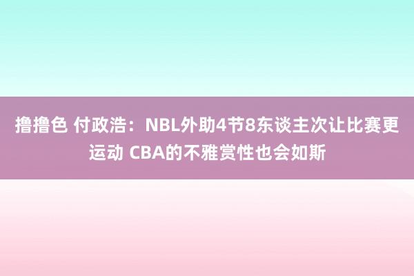 撸撸色 付政浩：NBL外助4节8东谈主次让比赛更运动 CBA的不雅赏性也会如斯