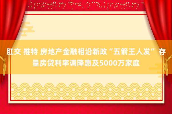 肛交 推特 房地产金融相沿新政“五箭王人发” 存量房贷利率调降惠及5000万家庭