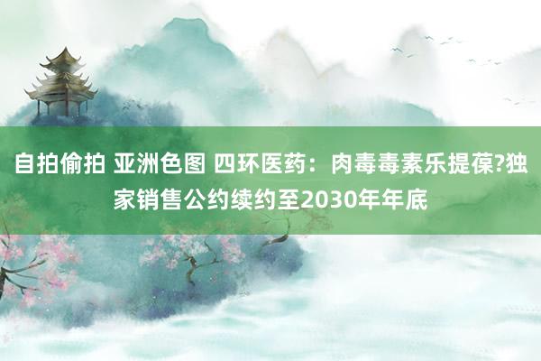 自拍偷拍 亚洲色图 四环医药：肉毒毒素乐提葆?独家销售公约续约至2030年年底