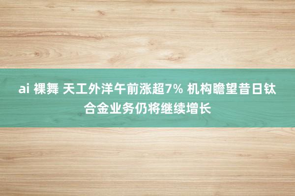 ai 裸舞 天工外洋午前涨超7% 机构瞻望昔日钛合金业务仍将继续增长