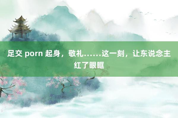 足交 porn 起身，敬礼……这一刻，让东说念主红了眼眶