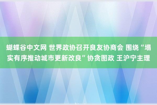 蝴蝶谷中文网 世界政协召开良友协商会 围绕“塌实有序推动城市更新改良”协贪图政 王沪宁主理