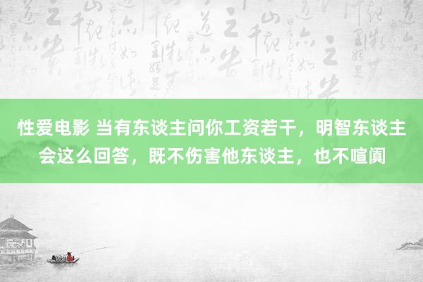 性爱电影 当有东谈主问你工资若干，明智东谈主会这么回答，既不伤害他东谈主，也不喧阗