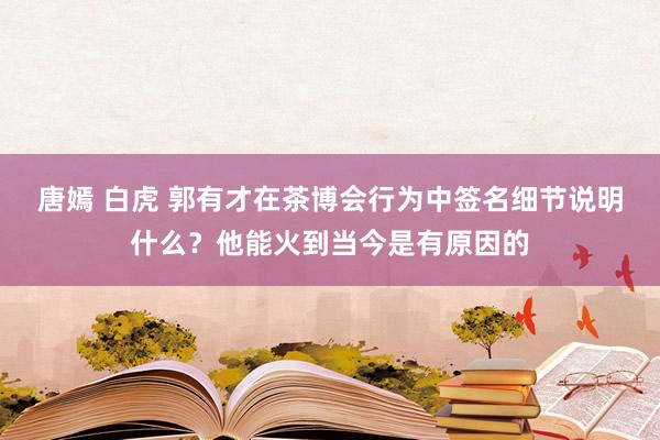 唐嫣 白虎 郭有才在茶博会行为中签名细节说明什么？他能火到当今是有原因的