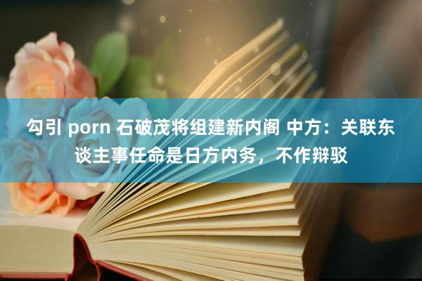 勾引 porn 石破茂将组建新内阁 中方：关联东谈主事任命是日方内务，不作辩驳