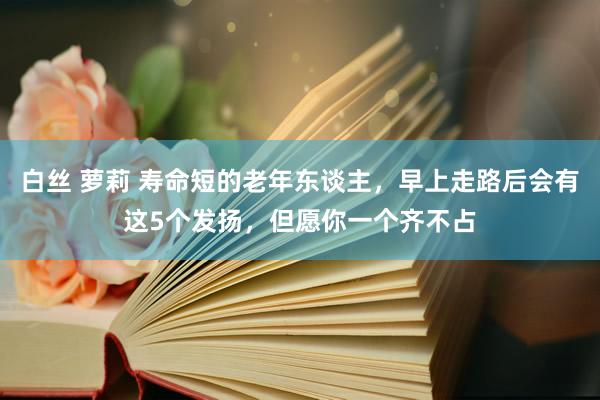 白丝 萝莉 寿命短的老年东谈主，早上走路后会有这5个发扬，但愿你一个齐不占