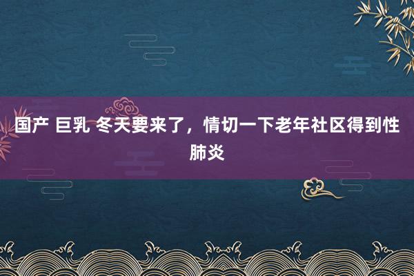 国产 巨乳 冬天要来了，情切一下老年社区得到性肺炎