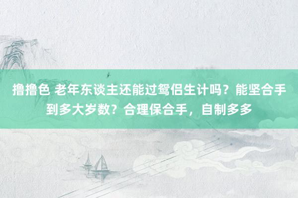 撸撸色 老年东谈主还能过鸳侣生计吗？能坚合手到多大岁数？合理保合手，自制多多