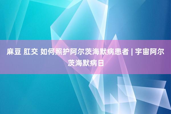 麻豆 肛交 如何照护阿尔茨海默病患者 | 宇宙阿尔茨海默病日