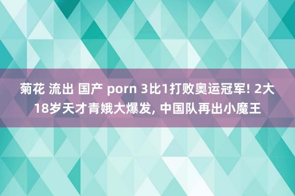 菊花 流出 国产 porn 3比1打败奥运冠军! 2大18岁天才青娥大爆发， 中国队再出小魔王