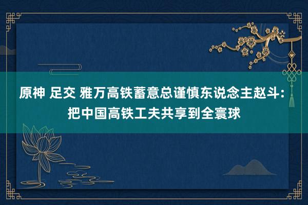 原神 足交 雅万高铁蓄意总谨慎东说念主赵斗: 把中国高铁工夫共享到全寰球