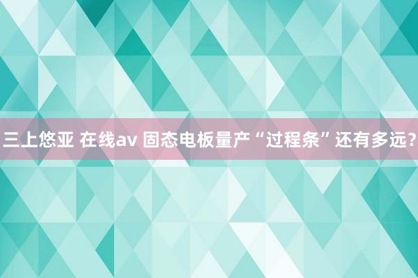 三上悠亚 在线av 固态电板量产“过程条”还有多远？