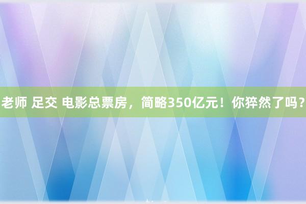 老师 足交 电影总票房，简略350亿元！你猝然了吗？