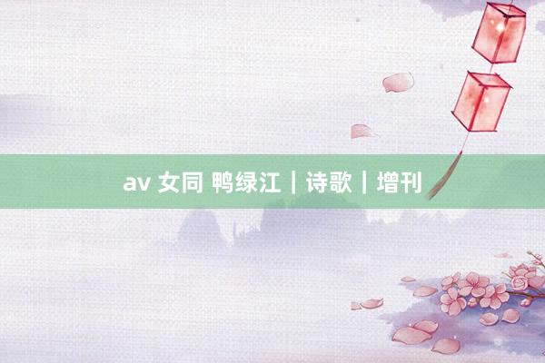 av 女同 鸭绿江｜诗歌｜增刊