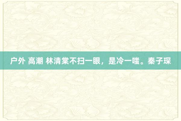 户外 高潮 林清棠不扫一眼，是冷一嗤。秦子琛