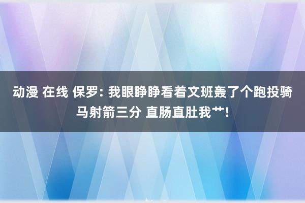 动漫 在线 保罗: 我眼睁睁看着文班轰了个跑投骑马射箭三分 直肠直肚我艹!