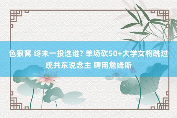 色狼窝 终末一投选谁? 单场砍50+大学女将跳过统共东说念主 聘用詹姆斯