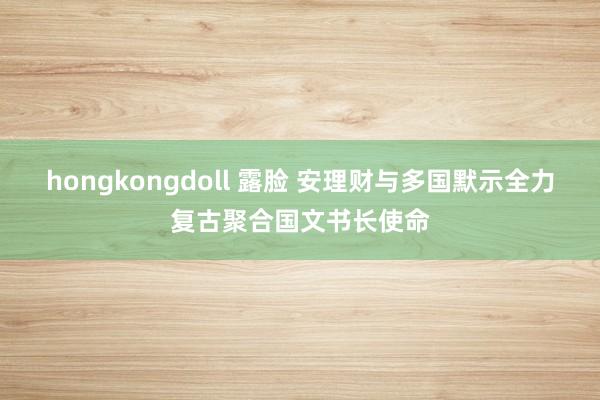 hongkongdoll 露脸 安理财与多国默示全力复古聚合国文书长使命