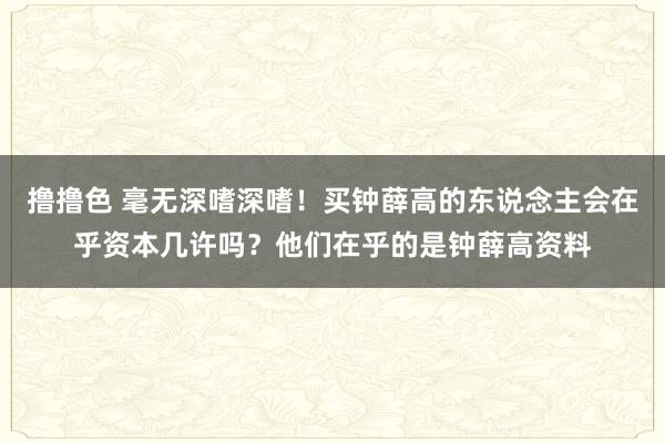 撸撸色 毫无深嗜深嗜！买钟薛高的东说念主会在乎资本几许吗？他们在乎的是钟薛高资料