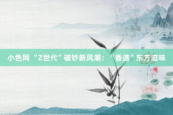 小色网 “Z世代”破钞新风潮：“香遇”东方滋味