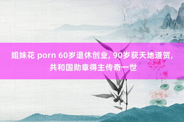 姐妹花 porn 60岁退休创业， 90岁获天地道贺， 共和国勋章得主传奇一世