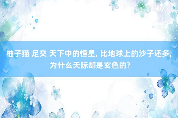 柚子猫 足交 天下中的恒星， 比地球上的沙子还多， 为什么天际却是玄色的?