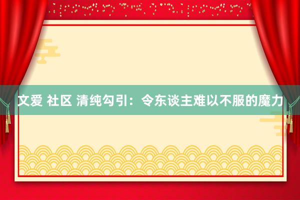 文爱 社区 清纯勾引：令东谈主难以不服的魔力